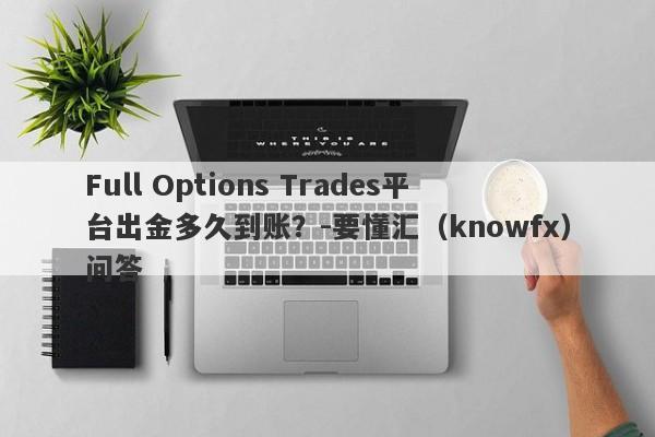 Full Options Trades平台出金多久到账？-要懂汇（knowfx）问答