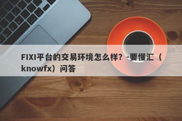 FIXI平台的交易环境怎么样？-要懂汇（knowfx）问答