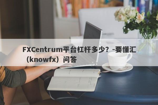 FXCentrum平台杠杆多少？-要懂汇（knowfx）问答