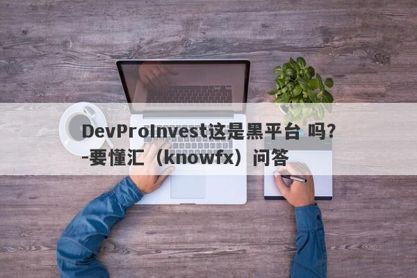 DevProInvest这是黑平台 吗？-要懂汇（knowfx）问答