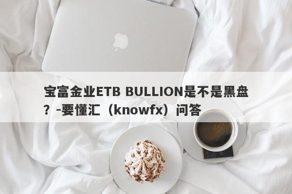 宝富金业ETB BULLION是不是黑盘？-要懂汇（knowfx）问答