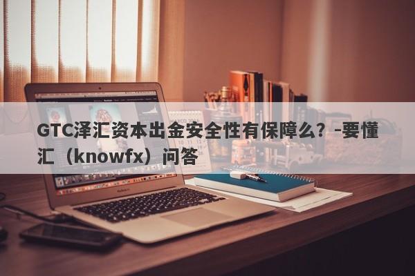 GTC泽汇资本出金安全性有保障么？-要懂汇（knowfx）问答