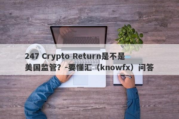 247 Crypto Return是不是美国监管？-要懂汇（knowfx）问答