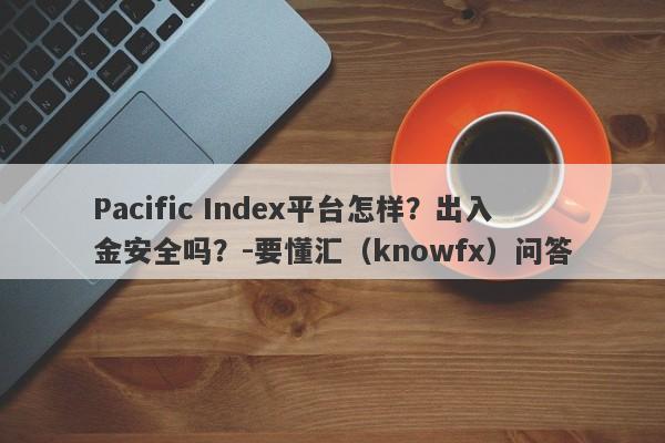 Pacific Index平台怎样？出入金安全吗？-要懂汇（knowfx）问答