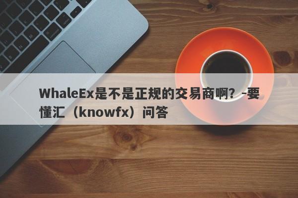 WhaleEx是不是正规的交易商啊？-要懂汇（knowfx）问答