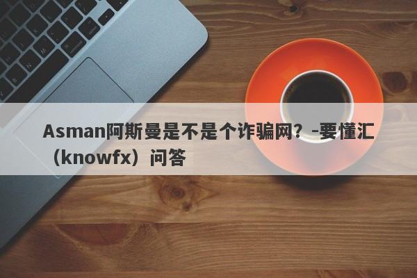 Asman阿斯曼是不是个诈骗网？-要懂汇（knowfx）问答