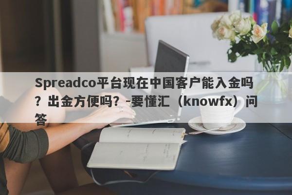 Spreadco平台现在中国客户能入金吗？出金方便吗？-要懂汇（knowfx）问答