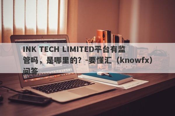 INK TECH LIMITED平台有监管吗，是哪里的？-要懂汇（knowfx）问答