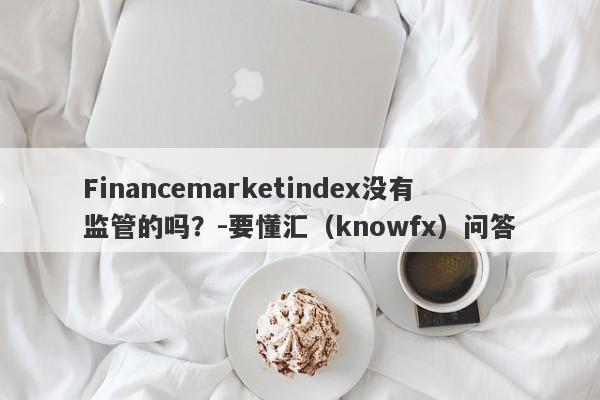 Financemarketindex没有监管的吗？-要懂汇（knowfx）问答