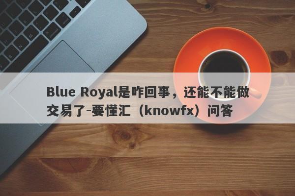 Blue Royal是咋回事，还能不能做交易了-要懂汇（knowfx）问答