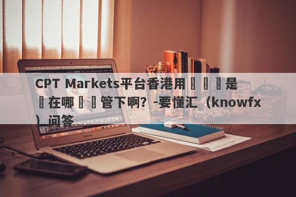 CPT Markets平台香港用戶賬戶是開在哪個監管下啊？-要懂汇（knowfx）问答