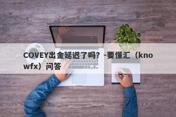 COVEY出金延迟了吗？-要懂汇（knowfx）问答