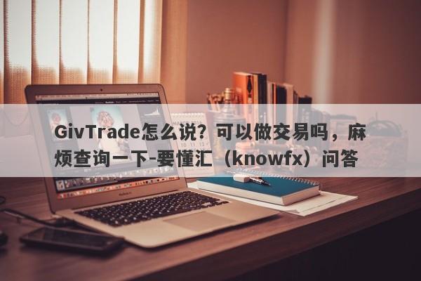 GivTrade怎么说？可以做交易吗，麻烦查询一下-要懂汇（knowfx）问答