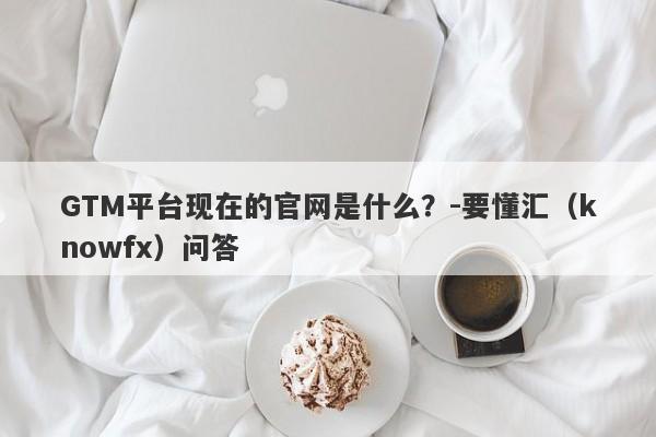 GTM平台现在的官网是什么？-要懂汇（knowfx）问答