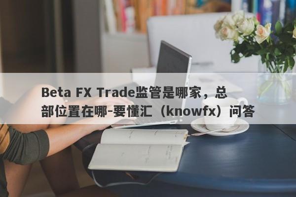 Beta FX Trade监管是哪家，总部位置在哪-要懂汇（knowfx）问答