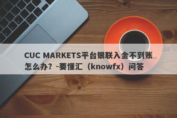 CUC MARKETS平台银联入金不到账怎么办？-要懂汇（knowfx）问答