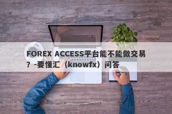 FOREX ACCESS平台能不能做交易？-要懂汇（knowfx）问答