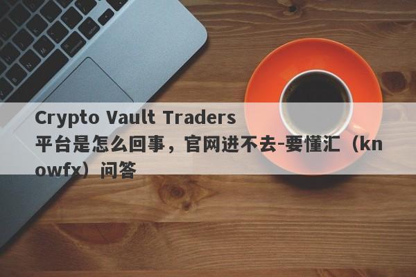 Crypto Vault Traders平台是怎么回事，官网进不去-要懂汇（knowfx）问答