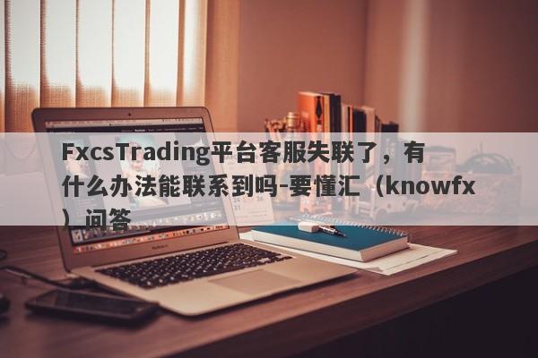 FxcsTrading平台客服失联了，有什么办法能联系到吗-要懂汇（knowfx）问答