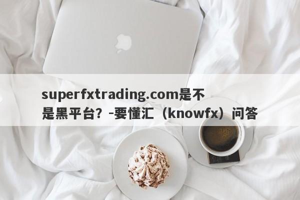 superfxtrading.com是不是黑平台？-要懂汇（knowfx）问答