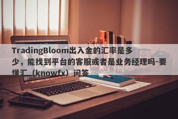 TradingBloom出入金的汇率是多少，能找到平台的客服或者是业务经理吗-要懂汇（knowfx）问答