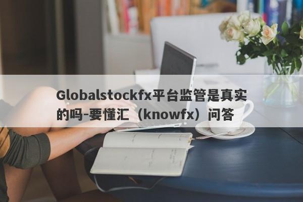 Globalstockfx平台监管是真实的吗-要懂汇（knowfx）问答