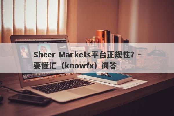 Sheer Markets平台正规性？-要懂汇（knowfx）问答