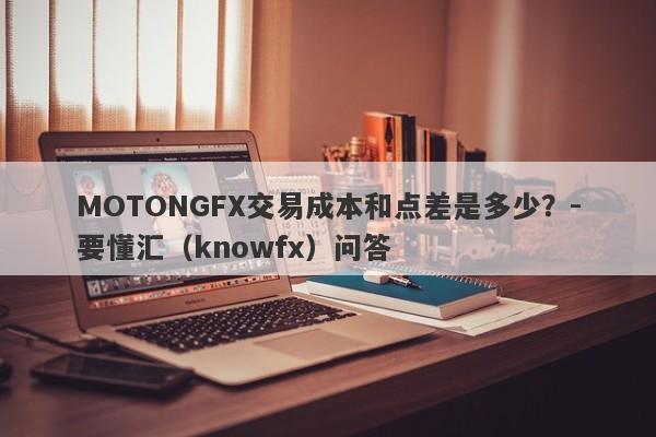 MOTONGFX交易成本和点差是多少？-要懂汇（knowfx）问答