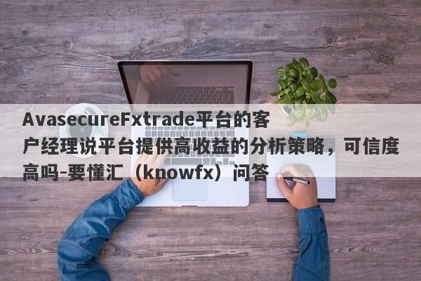 AvasecureFxtrade平台的客户经理说平台提供高收益的分析策略，可信度高吗-要懂汇（knowfx）问答