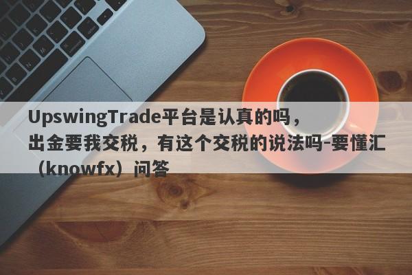 UpswingTrade平台是认真的吗，出金要我交税，有这个交税的说法吗-要懂汇（knowfx）问答