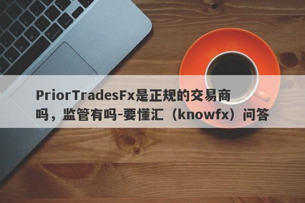 PriorTradesFx是正规的交易商吗，监管有吗-要懂汇（knowfx）问答