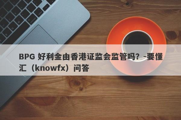 BPG 好利金由香港证监会监管吗？-要懂汇（knowfx）问答