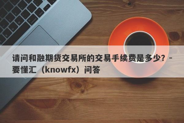 请问和融期货交易所的交易手续费是多少？-要懂汇（knowfx）问答