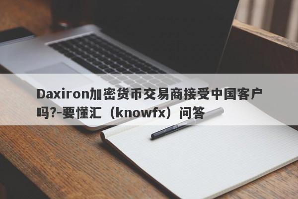 Daxiron加密货币交易商接受中国客户吗?-要懂汇（knowfx）问答