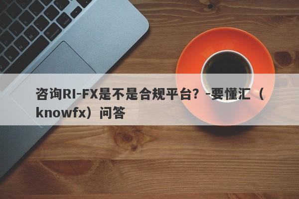 咨询RI-FX是不是合规平台？-要懂汇（knowfx）问答