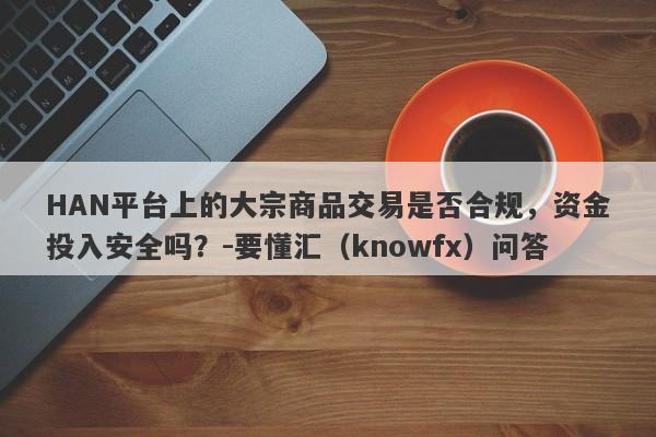 HAN平台上的大宗商品交易是否合规，资金投入安全吗？-要懂汇（knowfx）问答