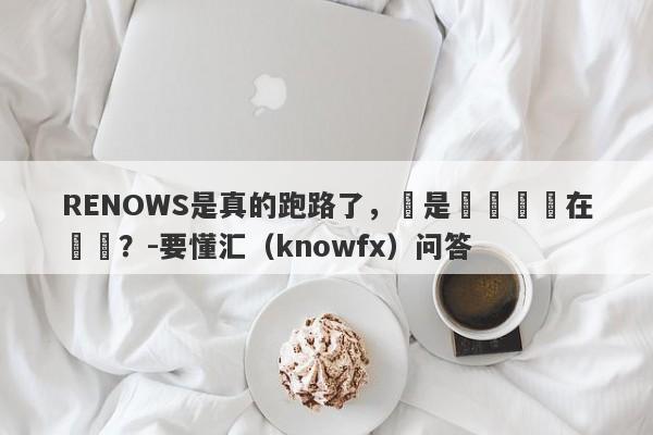 RENOWS是真的跑路了，還是換殼繼續在營業？-要懂汇（knowfx）问答