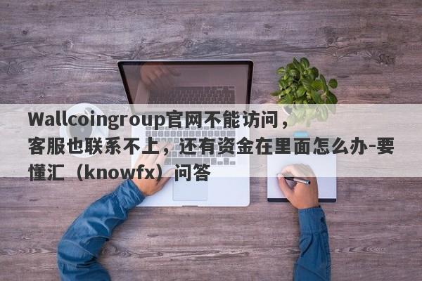 Wallcoingroup官网不能访问，客服也联系不上，还有资金在里面怎么办-要懂汇（knowfx）问答