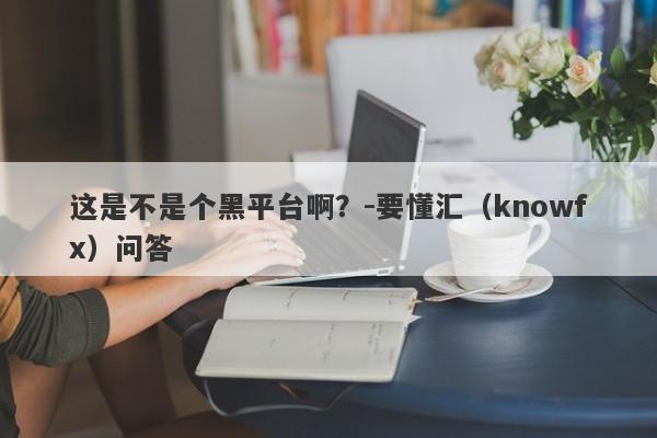 这是不是个黑平台啊？-要懂汇（knowfx）问答