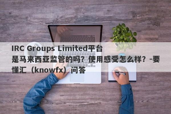 IRC Groups Limited平台是马来西亚监管的吗？使用感受怎么样？-要懂汇（knowfx）问答