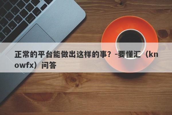 正常的平台能做出这样的事？-要懂汇（knowfx）问答