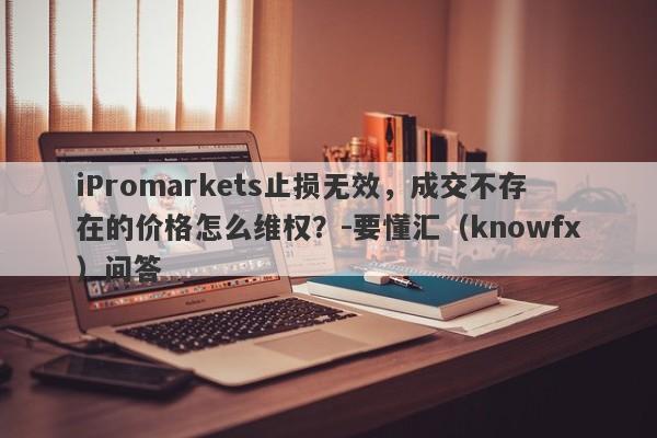 iPromarkets止损无效，成交不存在的价格怎么维权？-要懂汇（knowfx）问答