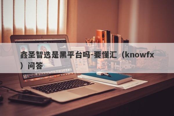 鑫圣智选是黑平台吗-要懂汇（knowfx）问答