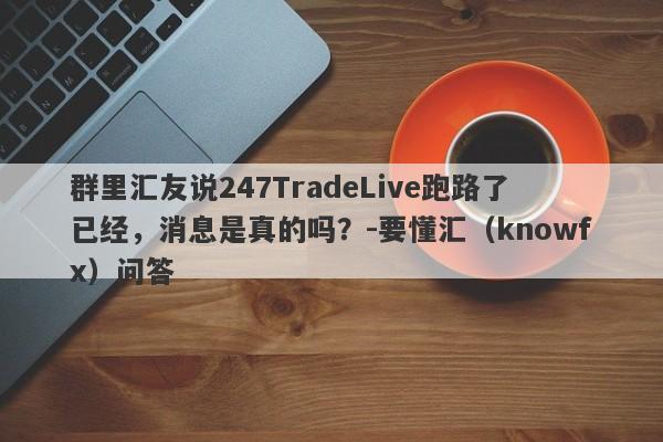 群里汇友说247TradeLive跑路了已经，消息是真的吗？-要懂汇（knowfx）问答