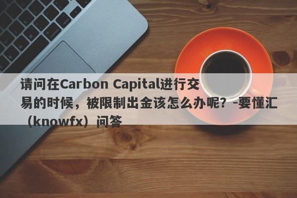 请问在Carbon Capital进行交易的时候，被限制出金该怎么办呢？-要懂汇（knowfx）问答