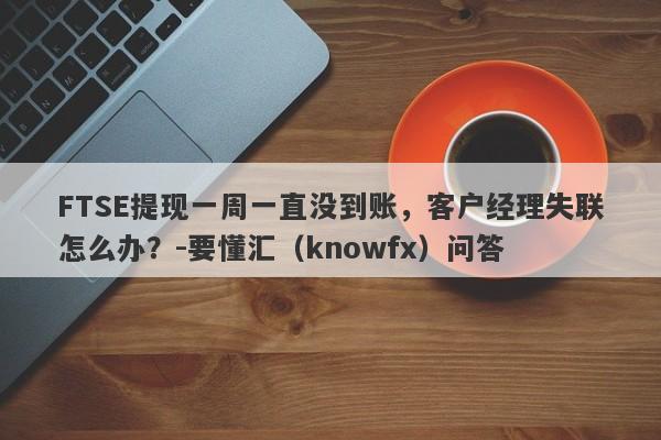 FTSE提现一周一直没到账，客户经理失联怎么办？-要懂汇（knowfx）问答