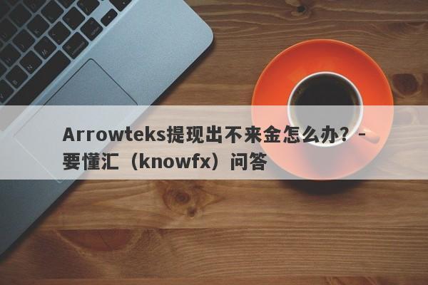 Arrowteks提现出不来金怎么办？-要懂汇（knowfx）问答