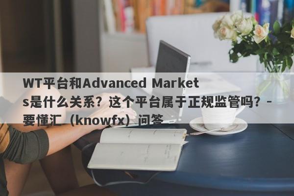 WT平台和Advanced Markets是什么关系？这个平台属于正规监管吗？-要懂汇（knowfx）问答