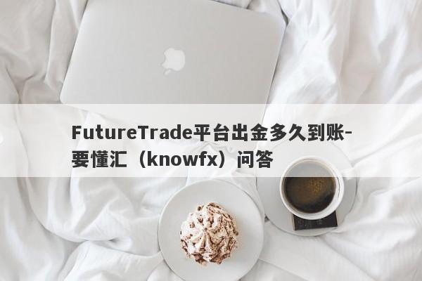 FutureTrade平台出金多久到账-要懂汇（knowfx）问答