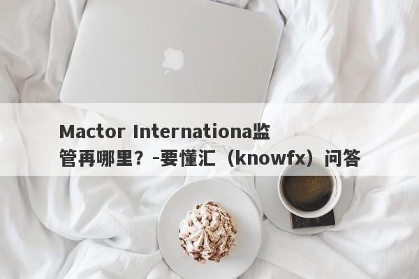 Mactor Internationa监管再哪里？-要懂汇（knowfx）问答